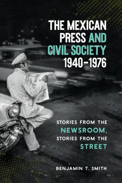 the Mexican Press and Civil Society, 1940-1976: Stories from Newsroom, Street