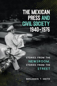 Title: The Mexican Press and Civil Society, 1940-1976: Stories from the Newsroom, Stories from the Street, Author: Benjamin T. Smith