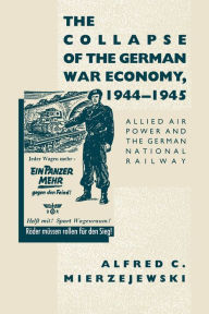 Title: The Collapse of the German War Economy, 1944-1945: Allied Air Power and the German National Railway, Author: Alfred C. Mierzejewski