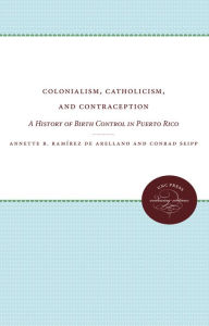 Title: Colonialism, Catholicism, and Contraception: A History of Birth Control in Puerto Rico, Author: Annette B. Ramírez de Arellano