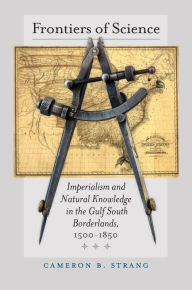 Title: Frontiers of Science: Imperialism and Natural Knowledge in the Gulf South Borderlands, 1500-1850, Author: Cameron B. Strang