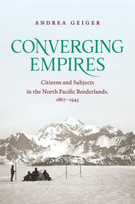 Title: Converging Empires: Citizens and Subjects in the North Pacific Borderlands, 1867-1945, Author: Andrea Geiger