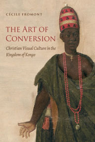 Title: The Art of Conversion: Christian Visual Culture in the Kingdom of Kongo, Author: Cécile Fromont
