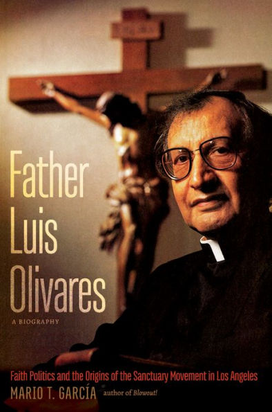 Father Luis Olivares, a Biography: Faith Politics and the Origins of the Sanctuary Movement in Los Angeles