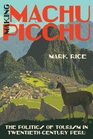 Title: Making Machu Picchu: The Politics of Tourism in Twentieth-Century Peru, Author: Mark Rice