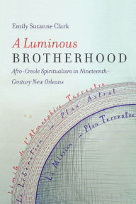 Title: A Luminous Brotherhood: Afro-Creole Spiritualism in Nineteenth-Century New Orleans, Author: Emily Suzanne Clark