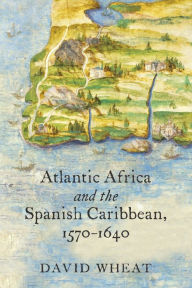 Title: Atlantic Africa and the Spanish Caribbean, 1570-1640, Author: David Wheat