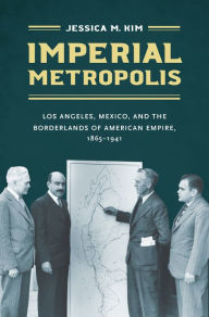 Title: Imperial Metropolis: Los Angeles, Mexico, and the Borderlands of American Empire, 1865-1941, Author: Jessica M. Kim