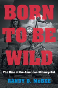 Title: Born to Be Wild: The Rise of the American Motorcyclist, Author: Randy D. McBee