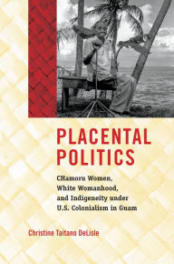 Title: Placental Politics: CHamoru Women, White Womanhood, and Indigeneity under U.S. Colonialism in Guam, Author: Christine Taitano DeLisle