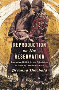 Title: Reproduction on the Reservation: Pregnancy, Childbirth, and Colonialism in the Long Twentieth Century, Author: Brianna Theobald