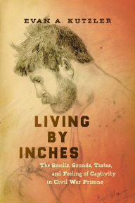 Title: Living by Inches: The Smells, Sounds, Tastes, and Feeling of Captivity in Civil War Prisons, Author: Evan A. Kutzler