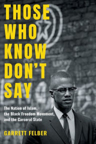 Title: Those Who Know Don't Say: The Nation of Islam, the Black Freedom Movement, and the Carceral State, Author: Garrett Felber