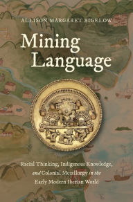 Title: Mining Language: Racial Thinking, Indigenous Knowledge, and Colonial Metallurgy in the Early Modern Iberian World, Author: Allison Margaret Bigelow