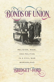 Title: Bonds of Union: Religion, Race, and Politics in a Civil War Borderland, Author: Bridget Ford