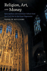 Title: Religion, Art, and Money: Episcopalians and American Culture from the Civil War to the Great Depression, Author: Peter W. Williams