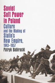 Title: Soviet Soft Power in Poland: Culture and the Making of Stalin's New Empire, 1943-1957, Author: Patryk Babiracki