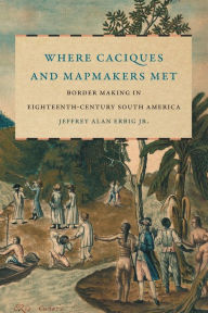 Title: Where Caciques and Mapmakers Met: Border Making in Eighteenth-Century South America, Author: Jeffrey Alan Erbig