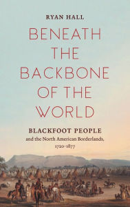 Title: Beneath the Backbone of the World: Blackfoot People and the North American Borderlands, 1720-1877, Author: Ryan Hall