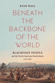 Title: Beneath the Backbone of the World: Blackfoot People and the North American Borderlands, 1720-1877, Author: Ryan Hall