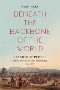 Title: Beneath the Backbone of the World: Blackfoot People and the North American Borderlands, 1720-1877, Author: Ryan Hall