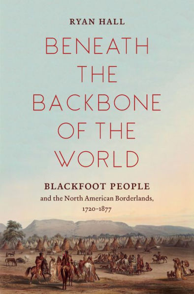 Beneath the Backbone of the World: Blackfoot People and the North American Borderlands, 1720-1877