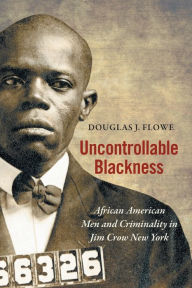 Title: Uncontrollable Blackness: African American Men and Criminality in Jim Crow New York, Author: Douglas J. Flowe