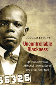 Title: Uncontrollable Blackness: African American Men and Criminality in Jim Crow New York, Author: Douglas J. Flowe