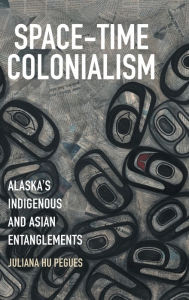 Title: Space-Time Colonialism: Alaska's Indigenous and Asian Entanglements, Author: Juliana Hu Pegues