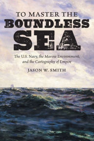 Title: To Master the Boundless Sea: The U.S. Navy, the Marine Environment, and the Cartography of Empire, Author: Jason W. Smith