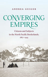 Title: Converging Empires: Citizens and Subjects in the North Pacific Borderlands, 1867-1945, Author: Andrea Geiger