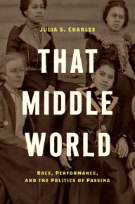 Title: That Middle World: Race, Performance, and the Politics of Passing, Author: Julia S. Charles