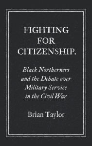 Title: Fighting for Citizenship: Black Northerners and the Debate over Military Service in the Civil War, Author: Brian Taylor