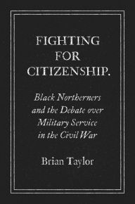 Title: Fighting for Citizenship: Black Northerners and the Debate over Military Service in the Civil War, Author: Brian Taylor