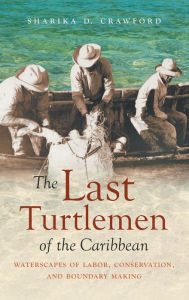 Title: The Last Turtlemen of the Caribbean: Waterscapes of Labor, Conservation, and Boundary Making, Author: Sharika D. Crawford