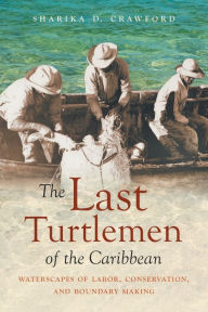 Title: The Last Turtlemen of the Caribbean: Waterscapes of Labor, Conservation, and Boundary Making, Author: Sharika D. Crawford