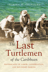 Title: The Last Turtlemen of the Caribbean: Waterscapes of Labor, Conservation, and Boundary Making, Author: Sharika D. Crawford