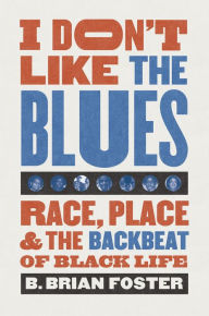 Title: I Don't Like the Blues: Race, Place, and the Backbeat of Black Life, Author: B. Brian Foster