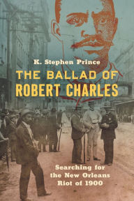 Title: The Ballad of Robert Charles: Searching for the New Orleans Riot of 1900, Author: K. Stephen Prince