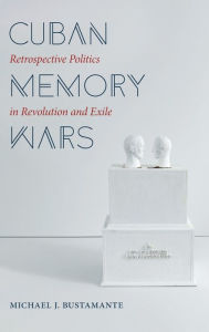 Title: Cuban Memory Wars: Retrospective Politics in Revolution and Exile, Author: Michael J. Bustamante