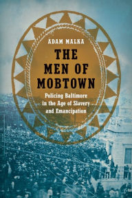 Title: The Men of Mobtown: Policing Baltimore in the Age of Slavery and Emancipation, Author: Adam Malka