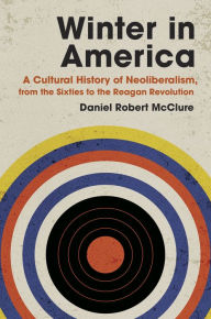 Title: Winter in America: A Cultural History of Neoliberalism, from the Sixties to the Reagan Revolution, Author: Daniel Robert McClure