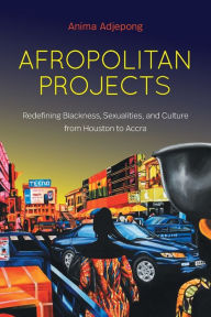 Title: Afropolitan Projects: Redefining Blackness, Sexualities, and Culture from Houston to Accra, Author: Anima Adjepong
