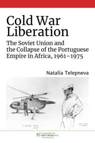 Title: Cold War Liberation: The Soviet Union and the Collapse of the Portuguese Empire in Africa, 1961-1975, Author: Natalia Telepneva