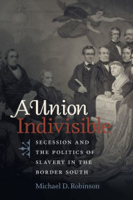 Title: A Union Indivisible: Secession and the Politics of Slavery in the Border South, Author: Michael D. Robinson
