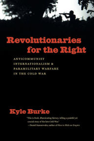 Title: Revolutionaries for the Right: Anticommunist Internationalism and Paramilitary Warfare in the Cold War, Author: Kyle Burke