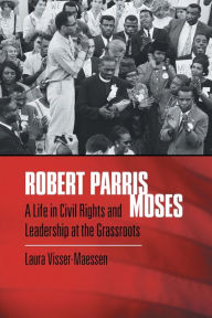 Title: Robert Parris Moses: A Life in Civil Rights and Leadership at the Grassroots, Author: Laura Visser-Maessen