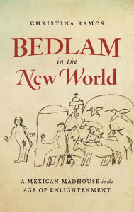 Title: Bedlam in the New World: A Mexican Madhouse in the Age of Enlightenment, Author: Christina Ramos