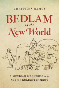 Title: Bedlam in the New World: A Mexican Madhouse in the Age of Enlightenment, Author: Christina Ramos