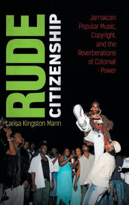 Title: Rude Citizenship: Jamaican Popular Music, Copyright, and the Reverberations of Colonial Power, Author: Larisa Kingston Mann